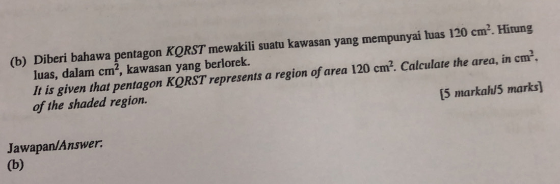 Diberi bahawa pentagon KQRST mewakili suatu kawasan yang mempunyai luas 120cm^2. Hitung 
luas, dalam cm^2 , kawasan yang berlorek. 
It is given that pentagon KQRST represents a region of area 120cm^2. Calculate the area, in cm^2. 
[5 markah/5 marks] 
of the shaded region. 
Jawapan/Answer: 
(b)