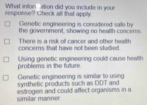 What infor ation did you include in your
response? Check all that apply.
Genetic engineering is considered safe by
the government, showing no health concerns.
There is a risk of cancer and other health
concerns that have not been studied.
Using genetic engineering could cause health
problems in the future.
Genetic engineering is similar to using
synthetic products such as DDT and
estrogen and could affect organisms in a
similar manner.