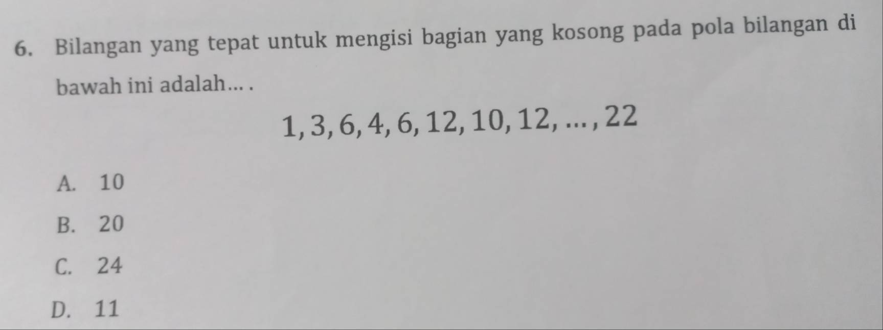 Bilangan yang tepat untuk mengisi bagian yang kosong pada pola bilangan di
bawah ini adalah... .
1, 3, 6, 4, 6, 12, 10, 12, ... , 22
A. 10
B. 20
C. 24
D. 11