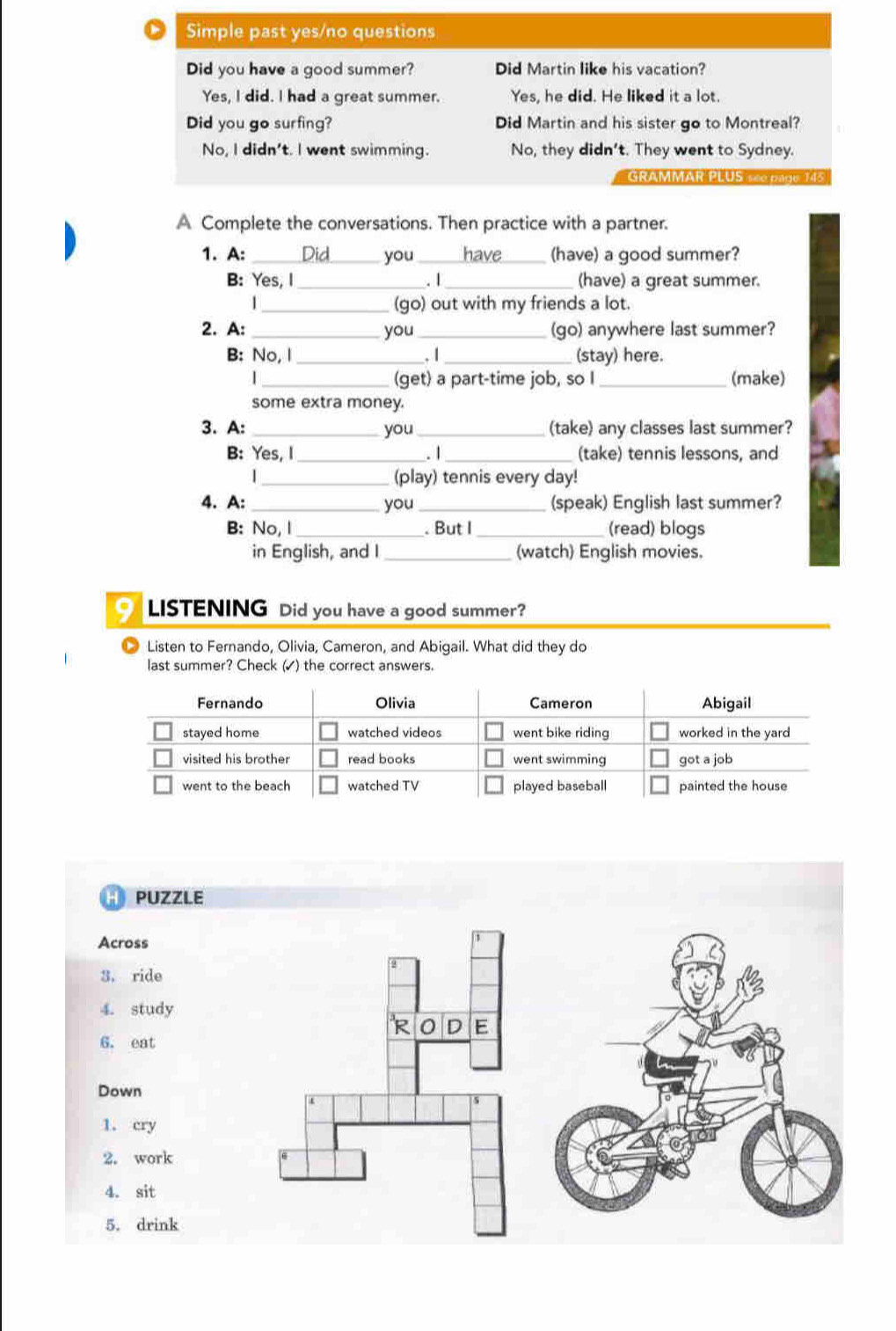 Simple past yes/no questions
Did you have a good summer? Did Martin like his vacation?
Yes, I did. I had a great summer. Yes, he did. He liked it a lot.
Did you go surfing? Did Martin and his sister go to Montreal?
No, I didn't. I went swimming. No, they didn't. They went to Sydney.
GRAMMAR PLUS se0 pago
A Complete the conversations. Then practice with a partner.
1. A: _Did you_ have_ (have) a good summer?
B: Yes, I _. 1 (have) a great summer.
_(go) out with my friends a lot.
2. A: _you_ (go) anywhere last summer?
B: No, I _.1 _(stay) here.
| __(make)
(get) a part-time job, so I
some extra money.
3. A: _you_ (take) any classes last summer?
B: Yes, I (take) tennis lessons, and
_. 1
| _(play) tennis every day!
4. A: _you_ (speak) English last summer?
B: No, I _. But I _(read) blogs
in English, and I_ (watch) English movies.
LISTENING Did you have a good summer?
Listen to Fernando, Olivia, Cameron, and Abigail. What did they do
last summer? Check (▲) the correct answers.
Fernando Olivia Cameron Abigail
stayed home watched videos went bike riding worked in the yard
visited his brother read books went swimming got a job
went to the beach watched TV played baseball painted the house
PUZZLE
Across
3. ride
4. study
R 0 D E
6. eat
Down
1. cry
2. work
4. sit
5. drink