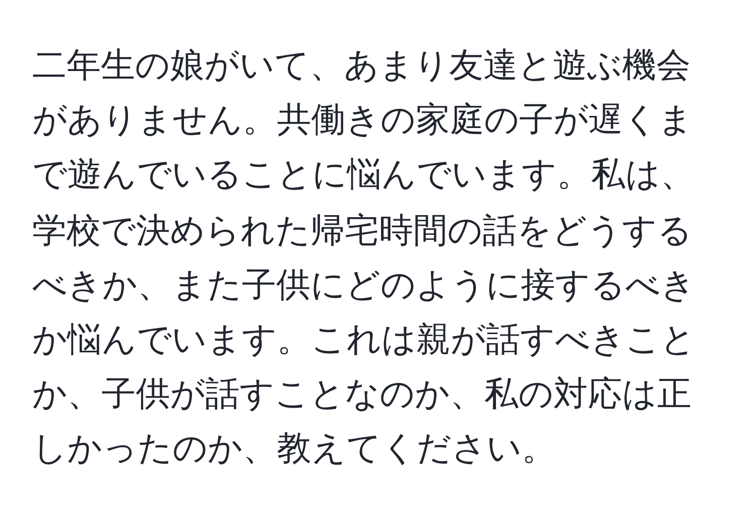 二年生の娘がいて、あまり友達と遊ぶ機会がありません。共働きの家庭の子が遅くまで遊んでいることに悩んでいます。私は、学校で決められた帰宅時間の話をどうするべきか、また子供にどのように接するべきか悩んでいます。これは親が話すべきことか、子供が話すことなのか、私の対応は正しかったのか、教えてください。