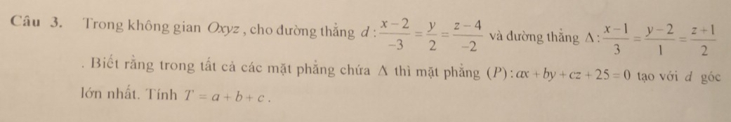 Trong không gian Oxyz , cho đường thẳng d :  (x-2)/-3 = y/2 = (z-4)/-2  và đường thắng △ : (x-1)/3 = (y-2)/1 = (z+1)/2 
Biết rằng trong tất cả các mặt phẳng chứa A thì mặt phẳng (P): ax+by+cz+25=0 tạo với d góc 
lớn nhất. Tính T=a+b+c.