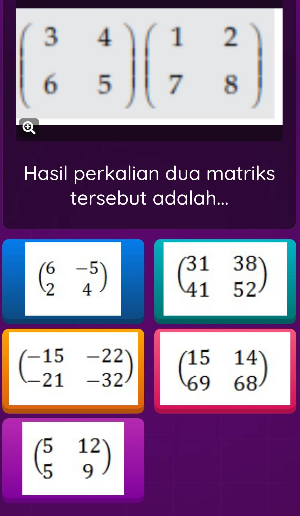 beginpmatrix 3&4 6&5endpmatrix beginpmatrix 1&2 7&8endpmatrix
Hasil perkalian dua matriks 
tersebut adalah...
beginpmatrix 6&-5 2&4endpmatrix
beginpmatrix 31&38 41&52endpmatrix
beginpmatrix -15&-22 -21&-32endpmatrix
beginpmatrix 15&14 69&68endpmatrix
beginpmatrix 5&12 5&9endpmatrix