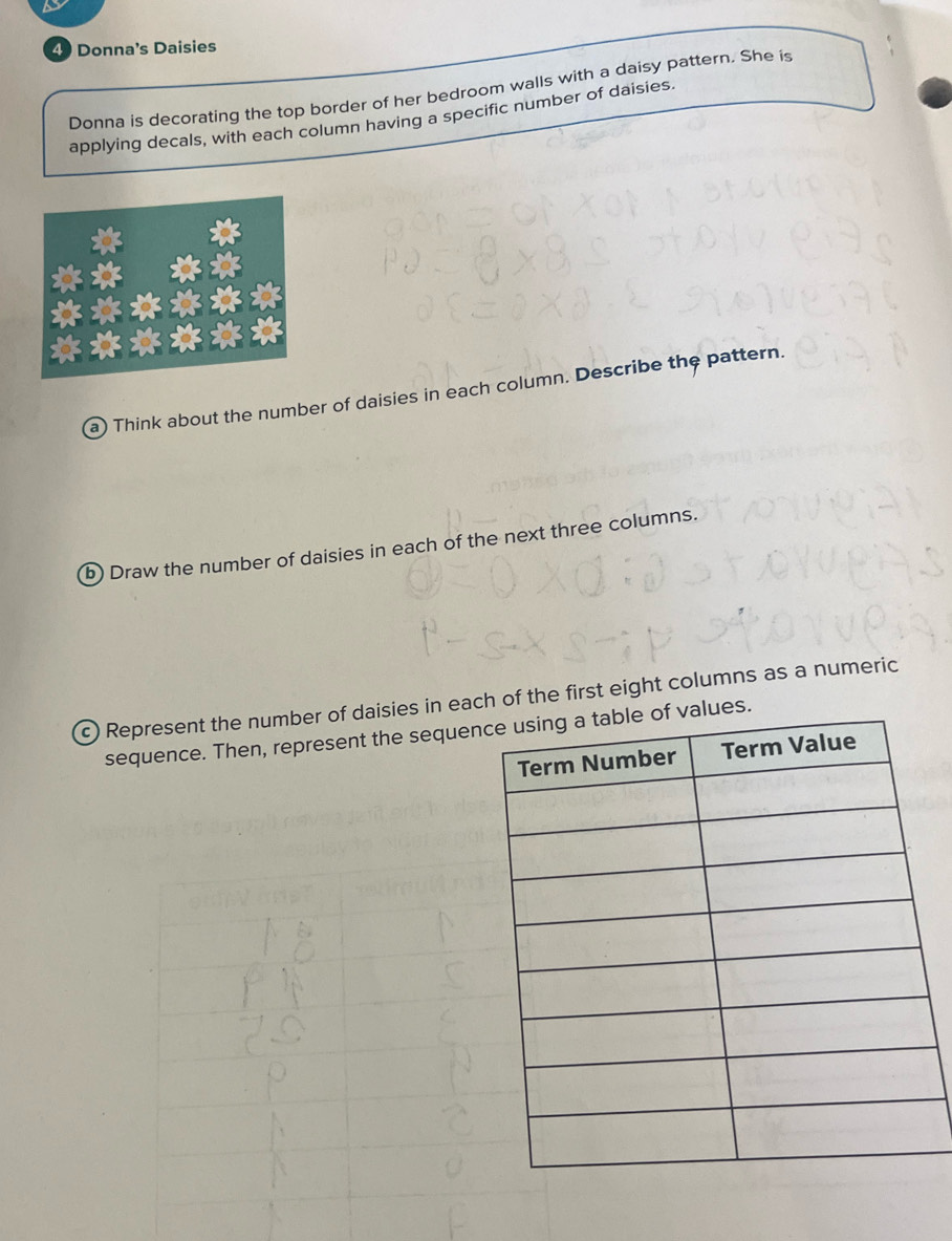 Donna's Daisies 
Donna is decorating the top border of her bedroom walls with a daisy pattern. She is 
applying decals, with each column having a specific number of daisies. 
a) Think about the number of daisies in each column. Describe the pattern. 
b) Draw the number of daisies in each of the next three columns. 
c) Represent the number of daisies in each of the first eight columns as a numeric 
sequence. Then, represent the sequens.