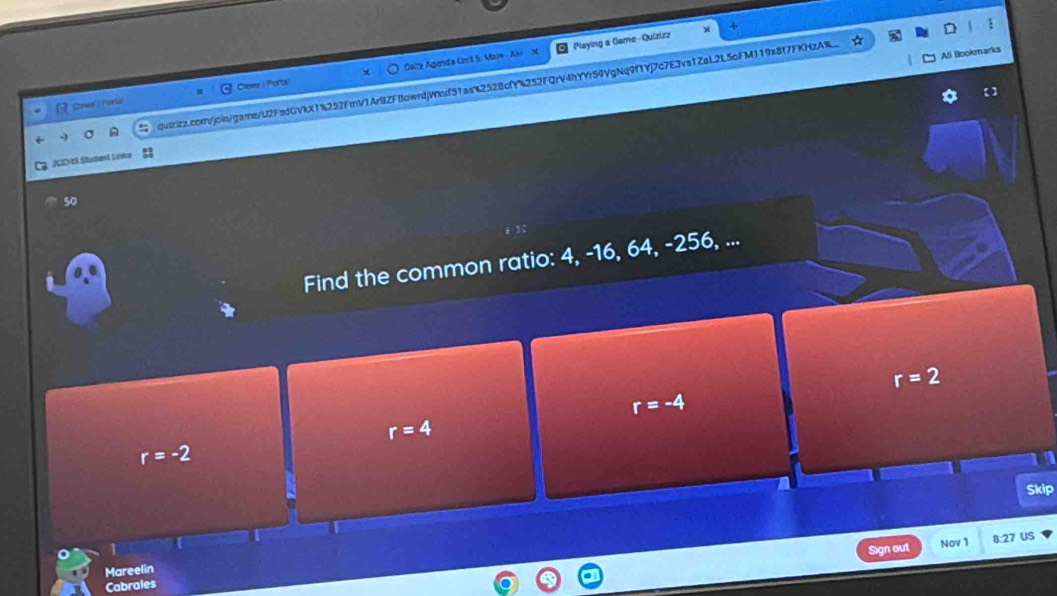 Cally Agenda Unit 5. Main - Ali X Playing a Game- Quizizz
All Bookmarks
Clever ( Porta)
qu8iz.comVjoin/garne/U2FedGVkX1%252FmV1ArBZF0owrdjWnf51as2528cfY%252FQrV4hYYr59VgNq9f1Yj7c7E3va1ZaL2L5oFM119x8f7FKHzA%
JCD tS Situdanl, Lirska
50
Find the common ratio: 4, -16, 64, -256, ...
r=2
r=-4
r=4
r=-2
Skip
Sign out Nov 1 B:27 US
Mareelin
Cabrales