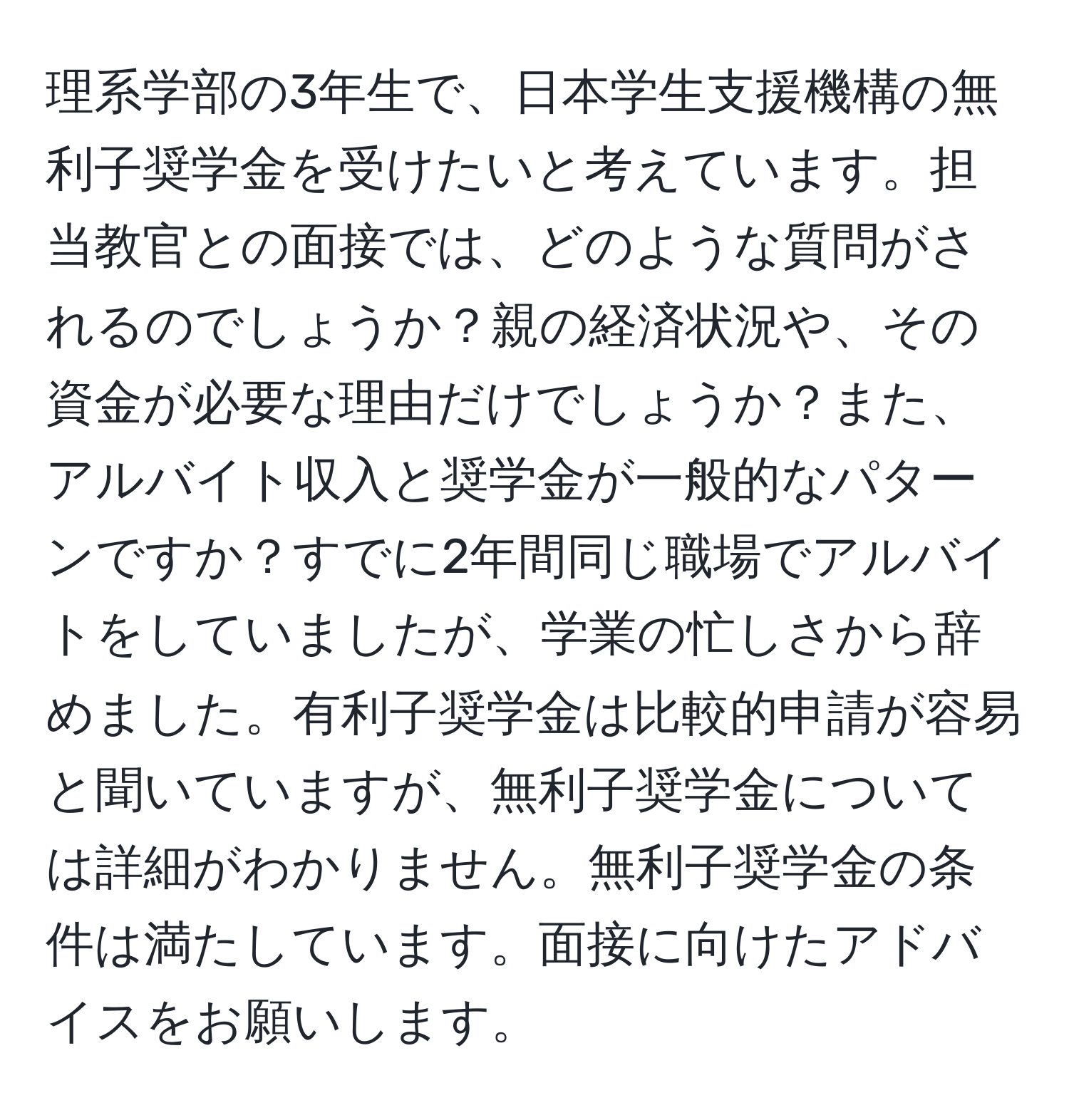 理系学部の3年生で、日本学生支援機構の無利子奨学金を受けたいと考えています。担当教官との面接では、どのような質問がされるのでしょうか？親の経済状況や、その資金が必要な理由だけでしょうか？また、アルバイト収入と奨学金が一般的なパターンですか？すでに2年間同じ職場でアルバイトをしていましたが、学業の忙しさから辞めました。有利子奨学金は比較的申請が容易と聞いていますが、無利子奨学金については詳細がわかりません。無利子奨学金の条件は満たしています。面接に向けたアドバイスをお願いします。