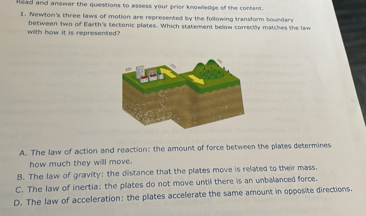 Read and answer the questions to assess your prior knowledge of the content.
1. Newton's three laws of motion are represented by the following transform boundary
between two of Earth's tectonic plates. Which statement below correctly matches the law
with how it is represented?
A. The law of action and reaction: the amount of force between the plates determines
how much they will move.
B. The law of gravity: the distance that the plates move is related to their mass.
C. The law of inertia: the plates do not move until there is an unbalanced force.
D. The law of acceleration: the plates accelerate the same amount in opposite directions.