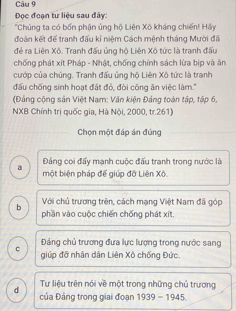 Đọc đoạn tư liệu sau đây:
'Chúng ta có bổn phận ủng hộ Liên Xô kháng chiến! Hãy
đoàn kết để tranh đấu kỉ niệm Cách mệnh tháng Mười đã
đẻ ra Liên Xô. Tranh đấu ủng hộ Liên Xô tức là tranh đấu
chống phát xít Pháp - Nhật, chống chính sách lừa bịp và ăn
cướp của chúng. Tranh đấu ủng hộ Liên Xô tức là tranh
đấu chống sinh hoạt đắt đỏ, đòi công ăn việc làm.''
(Đảng cộng sản Việt Nam: Văn kiện Đảng toàn tập, tập 6,
NXB Chính trị quốc gia, Hà Nội, 2000, tr. 261)
Chọn một đáp án đúng
Đảng coi đẩy mạnh cuộc đấu tranh trong nước là
a
một biện pháp để giúp đỡ Liên Xô.
b Với chủ trương trên, cách mạng Việt Nam đã góp
phần vào cuộc chiến chống phát xít.
Đảng chủ trương đưa lực lượng trong nước sang
C
giúp đỡ nhân dân Liên Xô chống Đức.
d
Tư liệu trên nói về một trong những chủ trương
của Đảng trong giai đoạn 1939 - 1945.