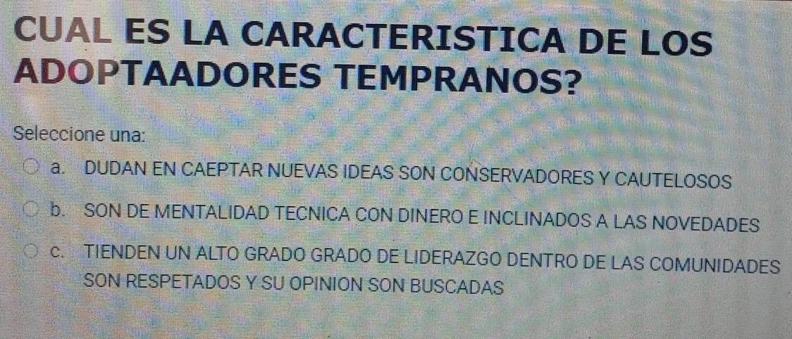 CUAL ES LA CARACTERISTICA DE LOS
ADOPTAADORES TEMPRANOS?
Seleccione una:
a. DUDAN EN CAEPTAR NUEVAS IDEAS SON CONSERVADORES Y CAUTELOSOS
b. SON DE MENTALIDAD TECNICA CON DINERO E INCLINADOS A LAS NOVEDADES
c. TIENDEN UN ALTO GRADO GRADO DE LIDERAZGO DENTRO DE LAS COMUNIDADES
SON RESPETADOS Y SU OPINION SON BUSCADAS