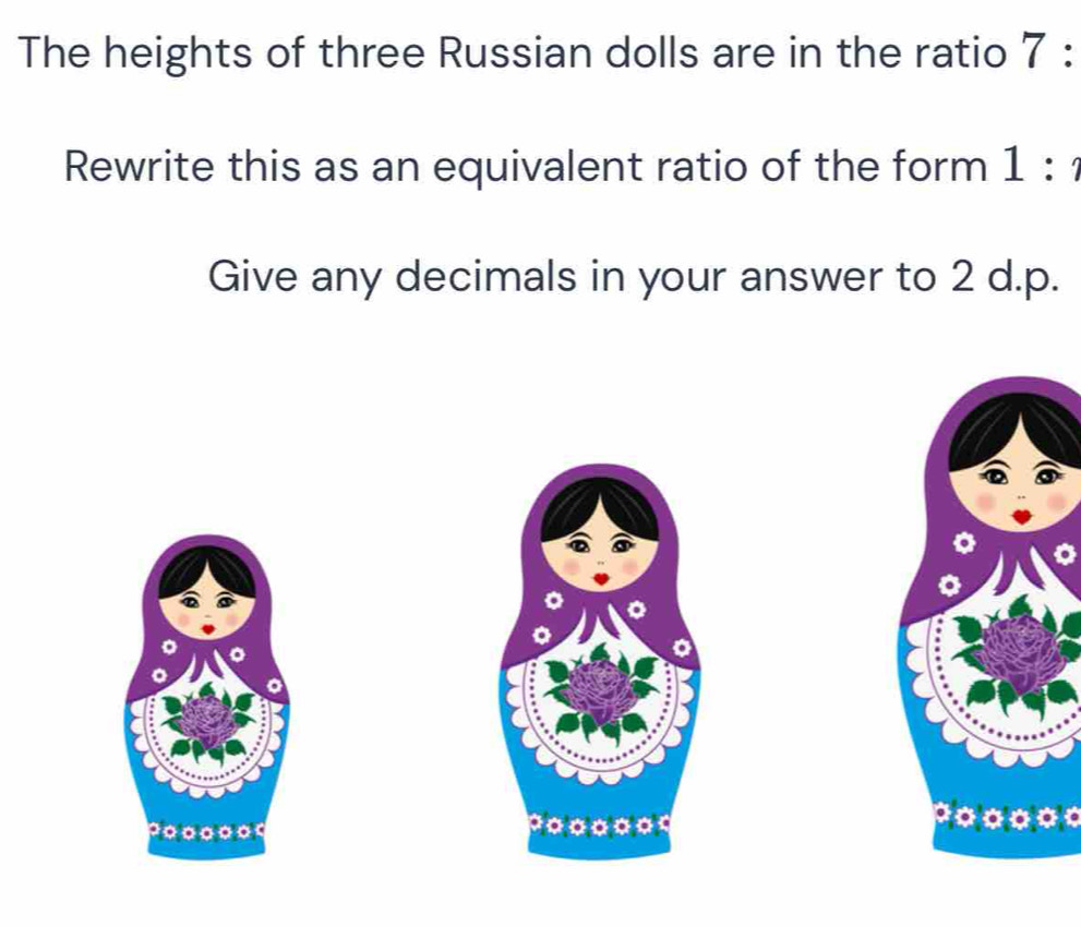 The heights of three Russian dolls are in the ratio 7 : 
Rewrite this as an equivalent ratio of the form 1 : 
Give any decimals in your answer to 2 d. p. 
。