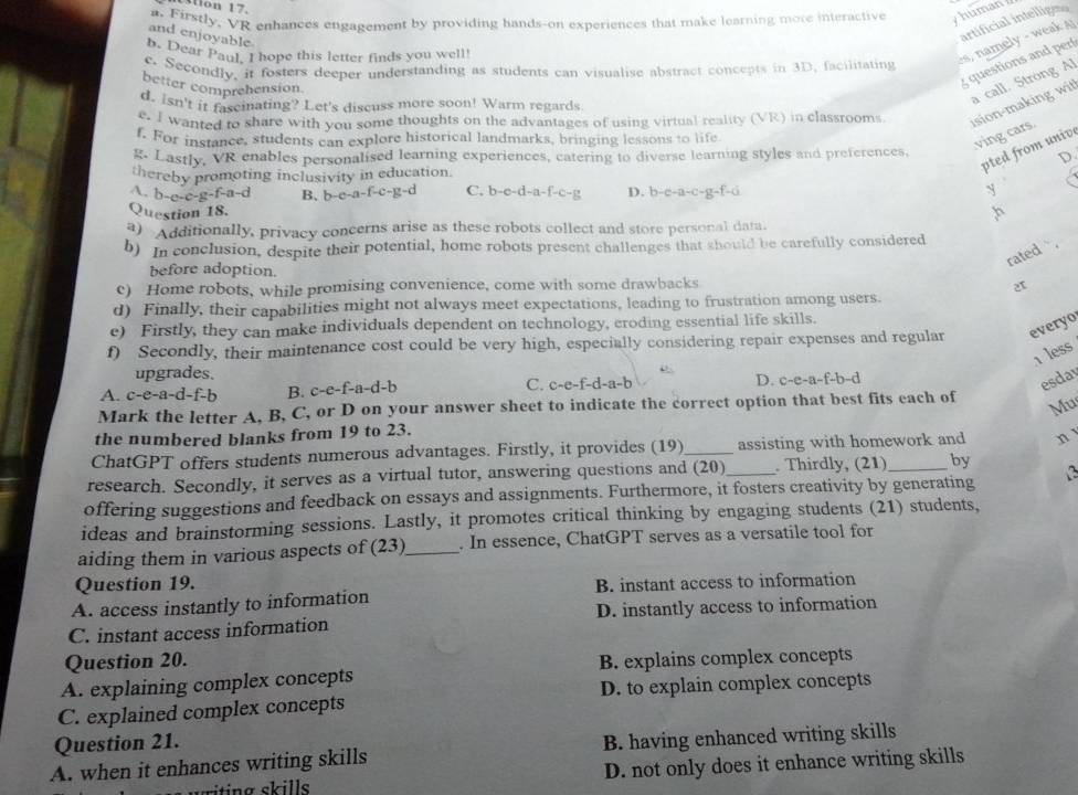 Mon 17
a. Firstly, VR enhances engagement by providing hands-on experiences that make learning more interactive
y human  
and enjoyable
b. Dear Paul. I hope this letter finds you well!
es, namely - weak artificial intellige
e. Secondly. ir fosters deeper understanding as students can visualise abstract concepts in 3D, facilitating
better comprehension.
g questions and per
d. isn't it fasciating? Let's discuss more soon! Warm regards.
a call. Strong Al
e. I wanted to share with you some thoughts on the advantages of using virtual reality (VR) in classrooms
ision-making wit
f. For instance, students can explore historical landmarks, bringing lessons to life
ving cars.
g. Lastly, VR enables personalised learning experiences, catering to diverse learning styles and preferences,
pted from unive
D.
thereby promoting inclusivity in education
A. b-e-c-g-f-a-d B、 b-e-a-f-c-g-d C. b-e-d-a-f-c-g D. b-c-a-c-g-f=d y
Question 18.
,h
3) Additionally, privacy concerns arise as these robots collect and store personal data.
b) In conclusion, despite their potential, home robots present challenges that should be carefully considered
rated ` .
before adoption.
c) Home robots, while promising convenience, come with some drawbacks
d) Finally, their capabilities might not always meet expectations, leading to frustration among users.
e) Firstly, they can make individuals dependent on technology, croding essential life skills.
f) Secondly, their maintenance cost could be very high, especially considering repair expenses and regular everyo
1 less
upgrades.
A. c-e-a-d-f-b B. c-e-f-a-d-b C. c-e-f-d-a-b D. c-e-a-f-b-d
esda
Mark the letter A, B, C, or D on your answer sheet to indicate the correct option that best fits each of Mu
the numbered blanks from 19 to 23.
ChatGPT offers students numerous advantages. Firstly, it provides (19)_ assisting with homework and n
research. Secondly, it serves as a virtual tutor, answering questions and (20) _. Thirdly, (21)_ by
offering suggestions and feedback on essays and assignments. Furthermore, it fosters creativity by generating
ideas and brainstorming sessions. Lastly, it promotes critical thinking by engaging students (21) students,
aiding them in various aspects of (23)_ . In essence, ChatGPT serves as a versatile tool for
Question 19.
A. access instantly to information B. instant access to information
C. instant access information D. instantly access to information
Question 20.
A. explaining complex concepts B. explains complex concepts
C. explained complex concepts D. to explain complex concepts
Question 21.
A. when it enhances writing skills B. having enhanced writing skills
D. not only does it enhance writing skills