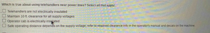 Which is true about using telehandlers near power lines? Select all that apply:
Telehandlers are not electrically insulated
Maintain 10 ft. clearance for all supply voltages
Operator cab is electrically insicated
Safe operating distance depends on the supply voltage; refer to required clearance info in the operator's manual and decals on the machine.