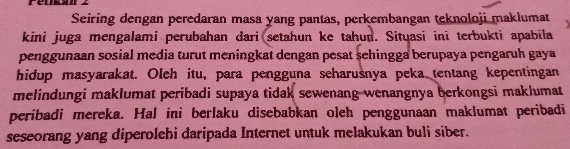 réukan 2 
Seiring dengan peredaran masa yang pantas, perkembangan teknoloji maklumat 
kini juga mengalami perubahan dari setahun ke tahun. Situasi ini terbukti apabila 
penggunaan sosial media turut meningkat dengan pesat sehingga berupaya pengaruh gaya 
hidup masyarakat. Oleh itu, para pengguna seharusnya peka tentang kepentingan 
melindungi maklumat peribadi supaya tidak sewenang wenangnya berkongsi maklumat 
peribadi mereka. Hal ini berlaku disebabkan oleh penggunaan maklumat peribadi 
seseorang yang diperolehi daripada Internet untuk melakukan buli siber.