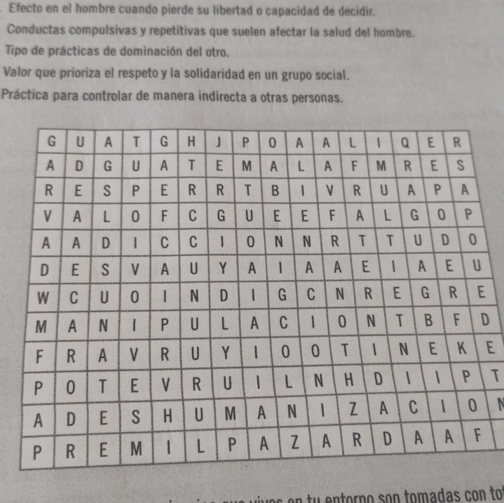 Efecto en el hombre cuando pierde su libertad o capacidad de decidir.
Conductas compulsivas y repetitivas que suelen afectar la salud del hombre.
Tipo de prácticas de dominación del otro.
Valor que prioriza el respeto y la solidaridad en un grupo social.
Práctica para controlar de manera indirecta a otras personas.
D
E
T
N