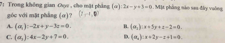 7: Trong không gian Oxyz , cho mặt phẳng (α): 2x-y+3=0. Mặt phẳng nào sau đây vuông
góc với mặt phẳng (α)?
A. (alpha _1):-2x+y-3z=0. B. (alpha _2):x+5y+z-2=0.
C. (alpha _3):4x-2y+7=0. D. (alpha _4):x+2y-z+1=0.