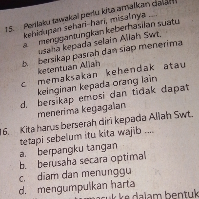 Perilaku tawakal perlu kita amalkan dalam
kehidupan sehari-hari, misalnya ....
a menggantungkan keberhasilan suatu
usaha kepada selain Allah Swt.
b. bersikap pasrah dan siap menerima
ketentuan Allah
c. memaksakan kehendak atau
keinginan kepada orang lain
d. bersikap emosi dan tidak dapat
menerima kegagalan
16. Kita harus berserah diri kepada Allah Swt.
tetapi sebelum itu kita wajib ....
a. berpangku tangan
b. berusaha secara optimal
c. diam dan menunggu
d. mengumpulkan harta
cuk ke dalam bentuk