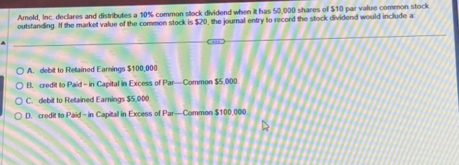 Arnold, Inc. declares and distributes a 10% common stock dividend when it has 50,000 shares of $10 par value common stock
outstanding. If the market value of the common stock is $20, the journal entry to record the stock dividend would include a
A. debit to Retained Earnings $100,000
B. credit to Paid - in Capital in Excess of Par—Common $5,000.
C. debit to Retained Earnings $5,000
D. credit to Paid - in Capital in Excess of Par—Common $100,000.