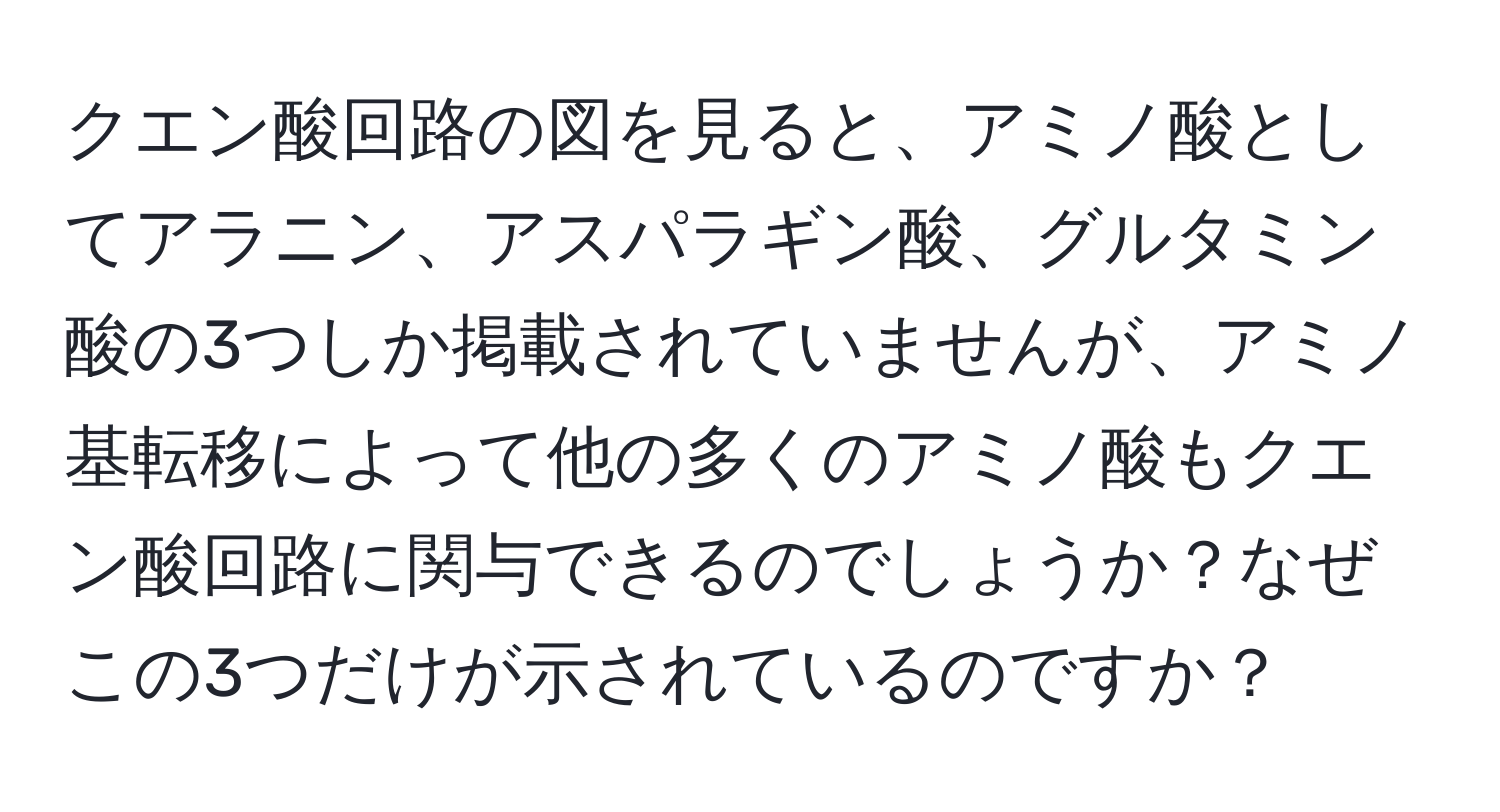 クエン酸回路の図を見ると、アミノ酸としてアラニン、アスパラギン酸、グルタミン酸の3つしか掲載されていませんが、アミノ基転移によって他の多くのアミノ酸もクエン酸回路に関与できるのでしょうか？なぜこの3つだけが示されているのですか？