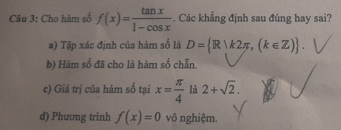 Cho hàm số f(x)= tan x/1-cos x . Các khẳng định sau đúng hay sai?
a) Tập xác định của hàm số là D= R|k2π ,(k∈ Z).
b) Hàm số đã cho là hàm số chẵn.
c) Giá trị của hàm số tại x= π /4  là 2+sqrt(2).
d) Phương trình f(x)=0 vô nghiệm.