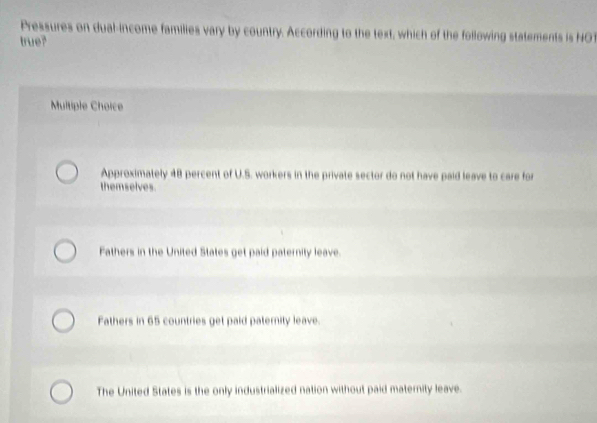 Pressures on dual-income families vary by country. According to the text, which of the following statements is NOT
true?
Multiple Choice
Approximately 48 percent of U.S. workers in the private sector do not have paid leave to care for
themselves.
Fathers in the United States get paid paternity leave.
Fathers in 65 countries get paid paternity leave.
The United States is the only industrialized nation without paid maternity leave.