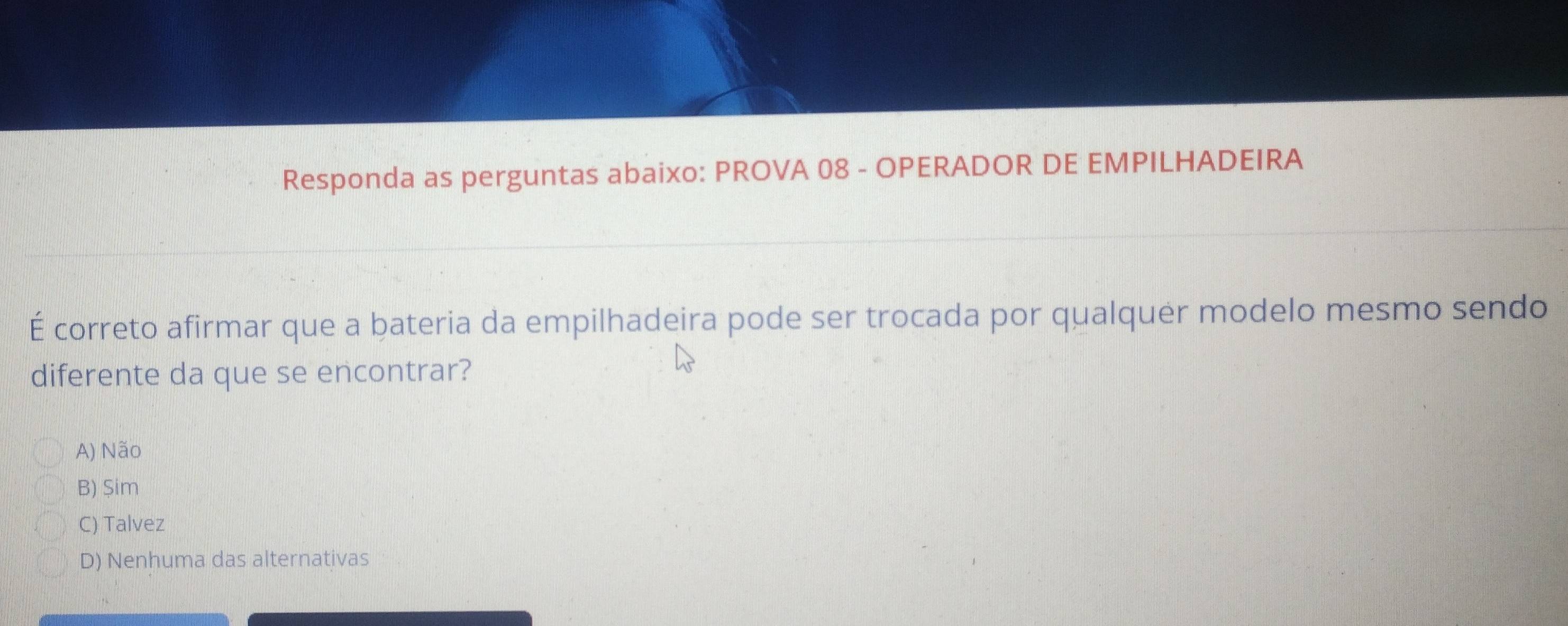 Responda as perguntas abaixo: PROVA 08 - OPERADOR DE EMPILHADEIRA
É correto afirmar que a bateria da empilhadeira pode ser trocada por qualquer modelo mesmo sendo
diferente da que se encontrar?
A) Não
B) Sim
C) Talvez
D) Nenhuma das alternativas