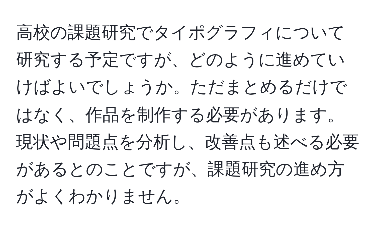 高校の課題研究でタイポグラフィについて研究する予定ですが、どのように進めていけばよいでしょうか。ただまとめるだけではなく、作品を制作する必要があります。現状や問題点を分析し、改善点も述べる必要があるとのことですが、課題研究の進め方がよくわかりません。