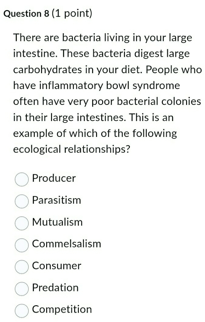 There are bacteria living in your large
intestine. These bacteria digest large
carbohydrates in your diet. People who
have inflammatory bowl syndrome
often have very poor bacterial colonies
in their large intestines. This is an
example of which of the following
ecological relationships?
Producer
Parasitism
Mutualism
Commelsalism
Consumer
Predation
Competition