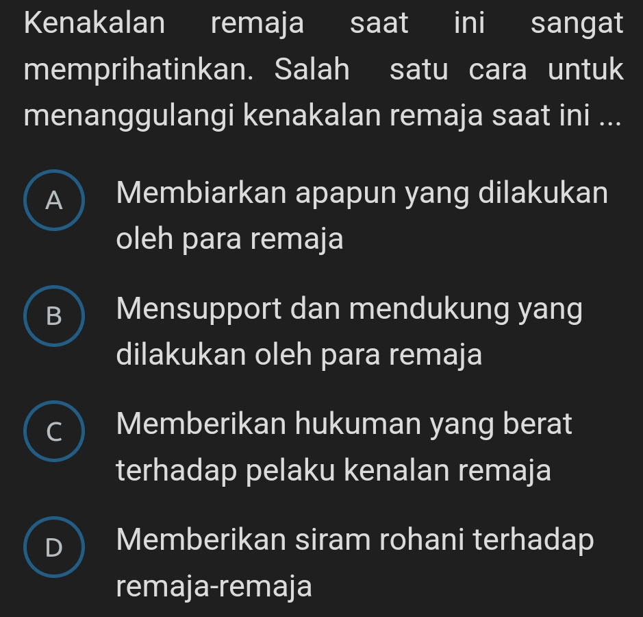 Kenakalan remaja saat ini sangat
memprihatinkan. Salah satu cara untuk
menanggulangi kenakalan remaja saat ini ...
A  Membiarkan apapun yang dilakukan
oleh para remaja
B Mensupport dan mendukung yang
dilakukan oleh para remaja
C Memberikan hukuman yang berat
terhadap pelaku kenalan remaja
D Memberikan siram rohani terhadap
remaja-remaja