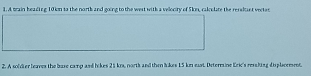 A train heading 10km to the north and going to the west with a velocity of 5km, calculate the resultant vector. 
2. A soldier leaves the base camp and hikes 21 km, north and then hikes 15 km east. Determine Eric's resulting displacement.