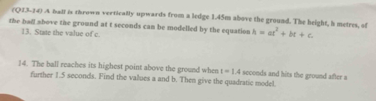 (Q13-14) A ball is thrown vertically upwards from a ledge 1.45m above the ground. The height, h metres, of 
the ball above the ground at t seconds can be modelled by the equation h=at^2+bt+c. 
13. State the value of c. 
14. The ball reaches its highest point above the ground when t=1.4 seconds and hits the ground after a 
further 1.5 seconds. Find the values a and b. Then give the quadratic model.