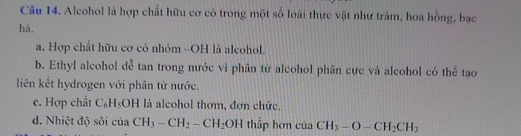 Alcohol là hợp chất hữu cơ có trong một số loài thực vật như trảm, hoa hồng, bạc 
hà. 
a. Hợp chất hữu cơ có nhóm -OH là alcohol. 
b. Ethyl alcohol dễ tan trong nước vì phân từ alcohol phân cực và alcohol có thể tạo 
liên kết hydrogen với phân từ nước. 
c. Hợp chất C_6H_5O H là alcohol thơm, đơn chức. 
d. Nhiệt độ sôi của CH_3-CH_2-CH_2OH thấp hơn của CH_3-O-CH_2CH_3