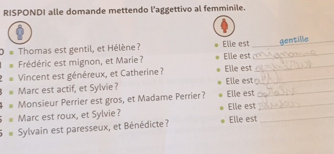 RISPONDI alle domande mettendo l’aggettivo al femminile. 
_ 
O= Thomas est gentil, et Hélène? Elle est _gentille_ 
_ 
Frédéric est mignon, et Marie? 
Elle est 
Vincent est généreux, et Catherine? Elle est_ 
= Marc est actif, et Sylvie ? Elle est_ 
+= Monsieur Perrier est gros, et Madame Perrier? Elle est 
= Marc est roux, et Sylvie ? Elle est__ 
5= Sylvain est paresseux, et Bénédicte ? 
Elle est