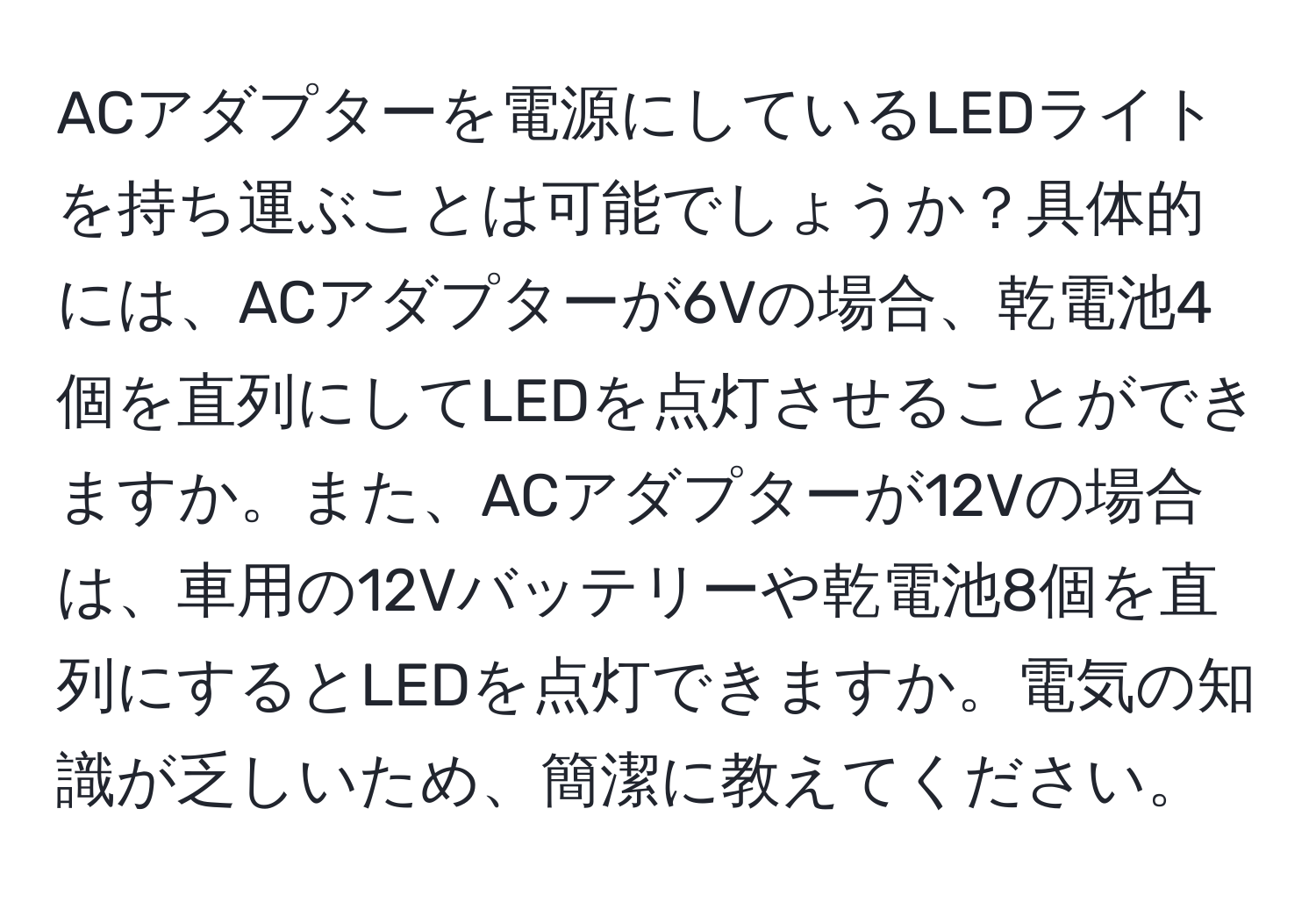 ACアダプターを電源にしているLEDライトを持ち運ぶことは可能でしょうか？具体的には、ACアダプターが6Vの場合、乾電池4個を直列にしてLEDを点灯させることができますか。また、ACアダプターが12Vの場合は、車用の12Vバッテリーや乾電池8個を直列にするとLEDを点灯できますか。電気の知識が乏しいため、簡潔に教えてください。