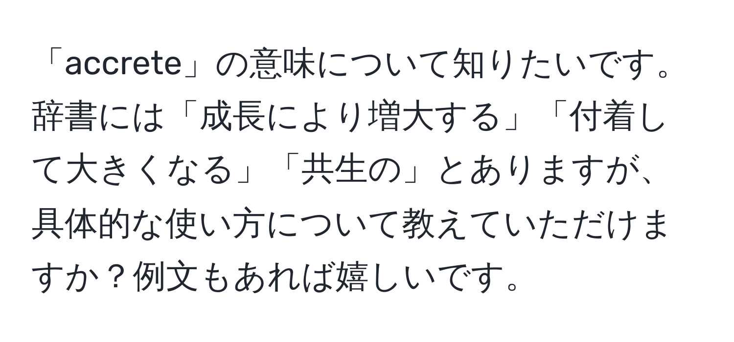 「accrete」の意味について知りたいです。辞書には「成長により増大する」「付着して大きくなる」「共生の」とありますが、具体的な使い方について教えていただけますか？例文もあれば嬉しいです。