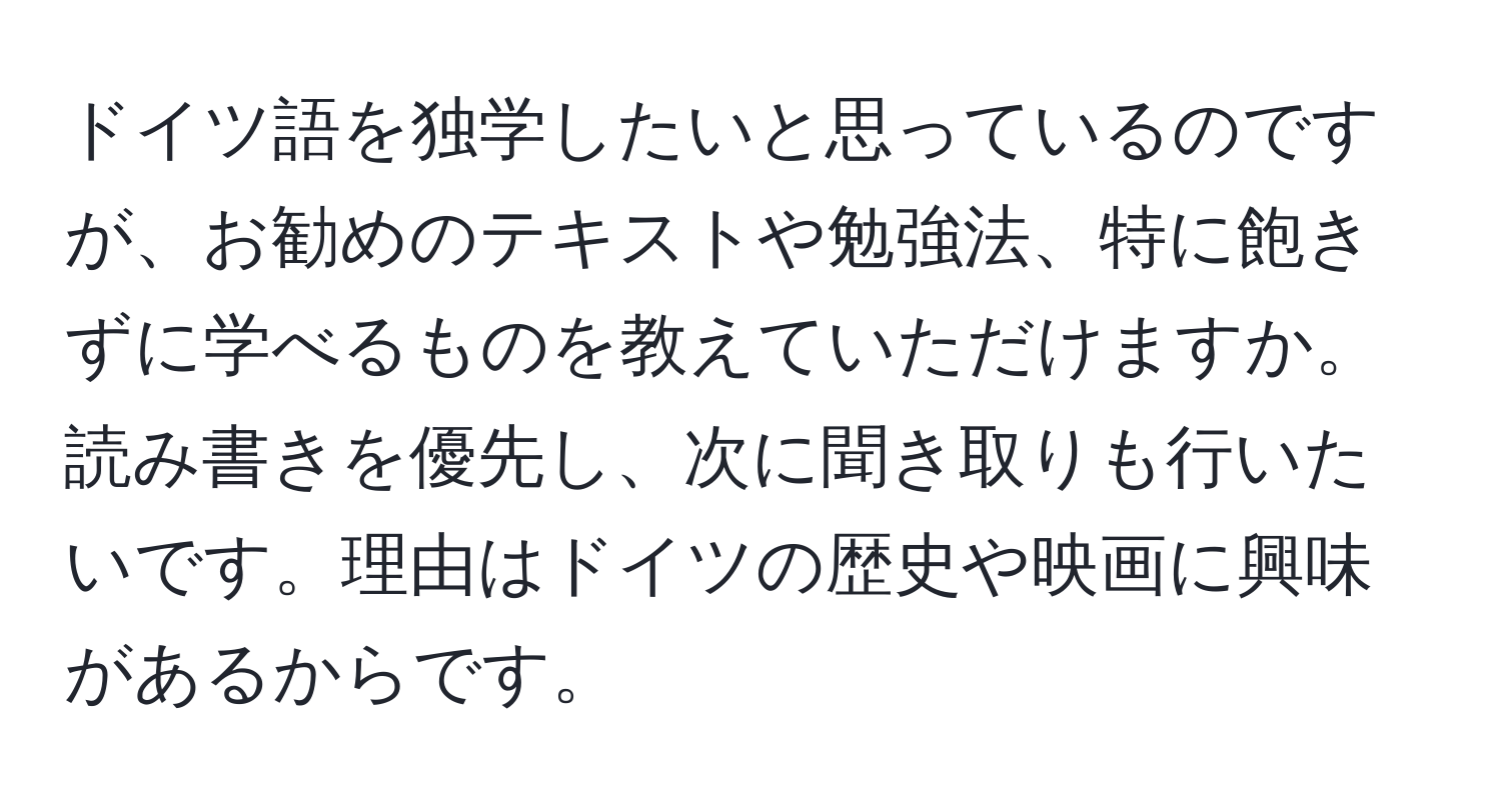 ドイツ語を独学したいと思っているのですが、お勧めのテキストや勉強法、特に飽きずに学べるものを教えていただけますか。読み書きを優先し、次に聞き取りも行いたいです。理由はドイツの歴史や映画に興味があるからです。