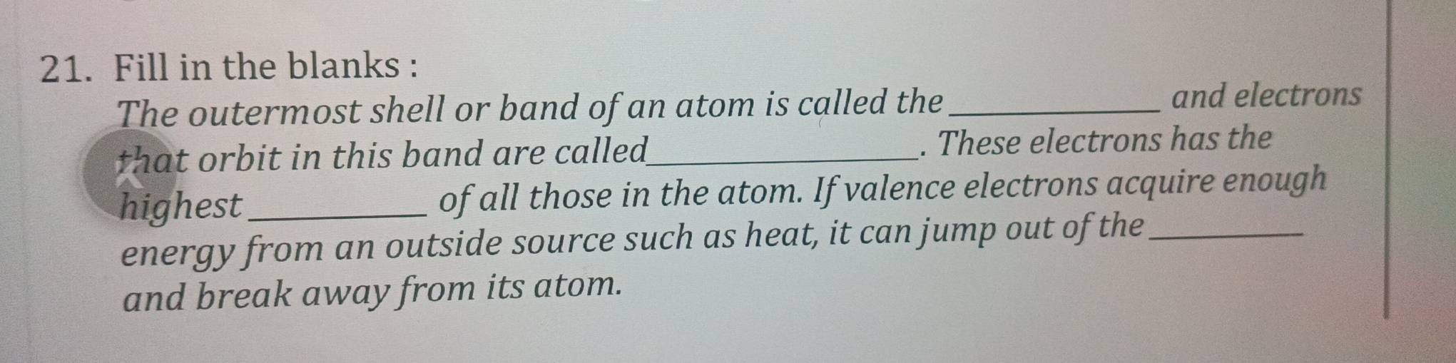 Fill in the blanks : 
The outermost shell or band of an atom is called the_ 
and electrons 
that orbit in this band are called ._ . These electrons has the 
highest_ of all those in the atom. If valence electrons acquire enough 
energy from an outside source such as heat, it can jump out of the_ 
and break away from its atom.