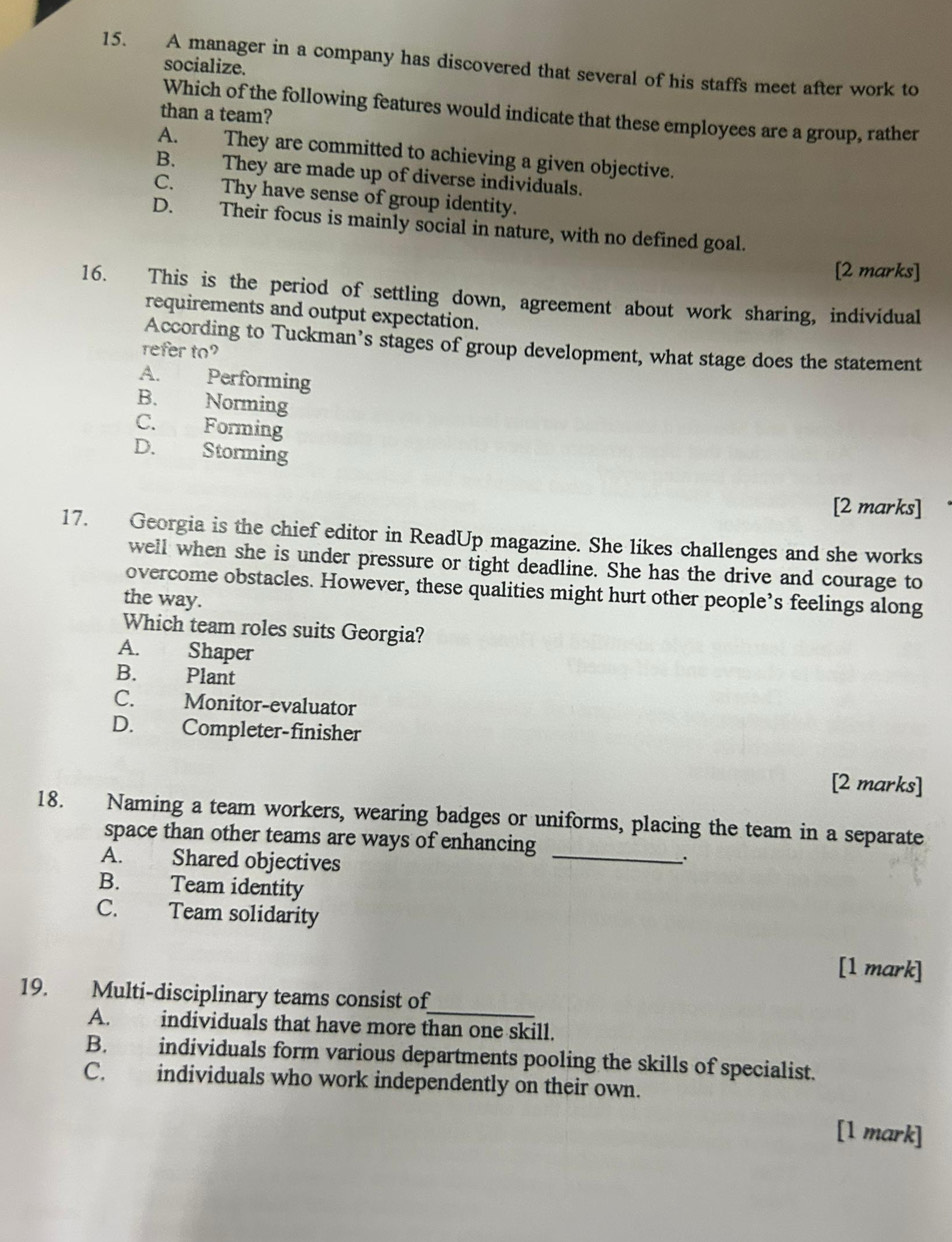 A manager in a company has discovered that several of his staffs meet after work to
socialize.
Which of the following features would indicate that these employees are a group, rather
than a team?
A. They are committed to achieving a given objective.
B. They are made up of diverse individuals.
C. Thy have sense of group identity.
D. Their focus is mainly social in nature, with no defined goal.
[2 marks]
16. This is the period of settling down, agreement about work sharing, individual
requirements and output expectation.
According to Tuckman’s stages of group development, what stage does the statement
refer to
A. Performing
B. Norming
C. Forming
D. Storming
[2 marks]
17. Georgia is the chief editor in ReadUp magazine. She likes challenges and she works
well when she is under pressure or tight deadline. She has the drive and courage to
overcome obstacles. However, these qualities might hurt other people’s feelings along
the way.
Which team roles suits Georgia?
A. Shaper
B. Plant
C. Monitor-evaluator
D. Completer-finisher
[2 marks]
18. Naming a team workers, wearing badges or uniforms, placing the team in a separate
space than other teams are ways of enhancing
A. Shared objectives
_
B. Team identity
C. Team solidarity
[1 mark]
19. Multi-disciplinary teams consist of
_
A. individuals that have more than one skill.
B. individuals form various departments pooling the skills of specialist.
C. individuals who work independently on their own.
[1 mark]