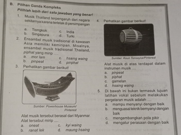 Pilihan Ganda Kompleks
Pilihlah lebih dari satu jawaban yang benar!
1. Musik Thailand terpengaruh dari negara 4. Perhatikan gambar berikut!
sekitarnya karena terletak di persimpangan
a. Tiongkok c. India
b. Singapura d. Turki
2. Ensambel musik tradisional di kawasan
Asia memiliki kemiripan. Misalnya,
ensambel musik tradisional Thailand,
piphat yang mirip ....
a. mor lam c. hsaing waing Sumber: Koun Tonsaysa/Pinterest
b. pinpeat d. pinphat Alat musik di atas terdapat dalam
3. Perhatikan gambar berikut! instrumen musik ....
a. pinpeat
b. piphat
c. gamelan
d. hsaing waing
5. Di bawah ini bukan termasuk tujuan
latihan vokal sebelum melakukan
pergelaran musik adalah ....
house Museum/ a. mampu menyanyi dengan baik
Pinterest b. menguasai teknik beryanyi dengan
baik
Alat musik tersebut berasal dari Myanmar.
Alat tersebut mirip .... c. mengembangkan pola pikir
a. oneat c. kyi waing d. mengatur perasaan dengan baik
b. ranat lek d. maung hsaing