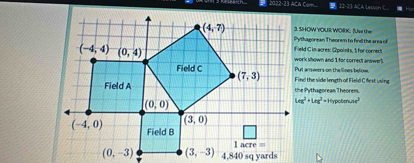 nit 5 Research... 2022-23 ACA Com... 22-23 ACA Lesson C.. Hor
3. SHOW YOUR WORK: (Use the
Pythagorean Theorem to find the area of
Field C in acres: (2points, 1 for correct
work shown and 1 for correct answer).
Put answers on the lines below.
Find the side length of Field C first using
the Pythagorean Theorem.
Leg^2+Leg^2=Hypotenuse^2