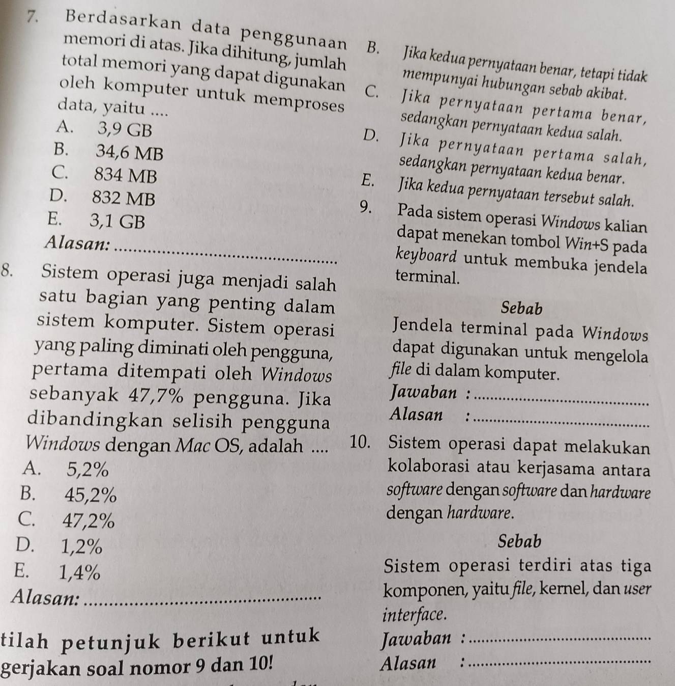 Berdasarkan data penggunaan B. Jika kedua pernyataan benar, tetapi tidak
memori di atas. Jika dihitung, jumlah
mempunyai hubungan sebab akibat.
total memori yang dapat digunakan C. Jika pernyataan pertama benar,
oleh komputer untuk memproses
data, yaitu ....
sedangkan pernyataan kedua salah.
A. 3,9 GB
D. Jika pernyataan pertama salah,
B. 34,6 MB
sedangkan pernyataan kedua benar.
C. 834 MB
E. Jika kedua pernyataan tersebut salah.
D. 832 MB
9. Pada sistem operasi Windows kalian
E. 3,1 GB
dapat menekan tombol Win+S pada
Alasan:_
keyboard untuk membuka jendela
8. Sistem operasi juga menjadi salah
terminal.
satu bagian yang penting dalam
Sebab
sistem komputer. Sistem operasi
Jendela terminal pada Windows
yang paling diminati oleh pengguna,
dapat digunakan untuk mengelola
pertama ditempati oleh Windows
file di dalam komputer.
sebanyak 47,7% pengguna. Jika_
Jawaban :
dibandingkan selisih pengguna_
Alasan :
Windows dengan Mac OS, adalah .... 10. Sistem operasi dapat melakukan
A. 5,2% kolaborasi atau kerjasama antara
B. 45,2%
software dengan software dan hardware
C. 47,2%
dengan hardware.
D. 1,2%
Sebab
E. 1,4% Sistem operasi terdiri atas tiga
Alasan:_ komponen, yaitu file, kernel, dan user
interface.
tilah petunjuk berikut untuk _
Jawaban :
gerjakan soal nomor 9 dan 10! Alasan :_