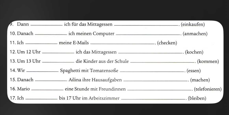 Dann _ich für das Mittagessen _. (einkaufen) 
10. Danach _ich meinen Computer _. (anmachen) 
11. Ich _meine E-Mails _. (checken) 
12. Um 12 Uhr _ich das Mittagessen _. (kochen) 
13. Um 13 Uhr _die Kinder aus der Schule _. (kommen) 
14. Wir _Spaghetti mit Tomatensoße _. (essen) 
15. Danach _Ailina ihre Hausaufgaben _. (machen) 
16. Mario _eine Stunde mit Freundinnen _. (telefonieren) 
17. Ich _bis 17 Uhr im Arbeitszimmer _. (bleiben)