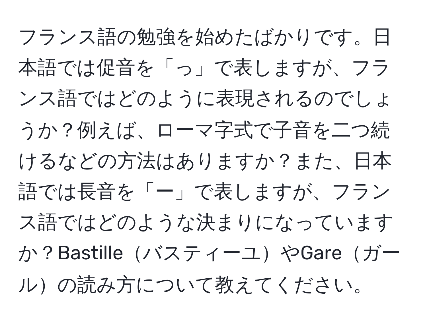 フランス語の勉強を始めたばかりです。日本語では促音を「っ」で表しますが、フランス語ではどのように表現されるのでしょうか？例えば、ローマ字式で子音を二つ続けるなどの方法はありますか？また、日本語では長音を「ー」で表しますが、フランス語ではどのような決まりになっていますか？BastilleバスティーユやGareガールの読み方について教えてください。