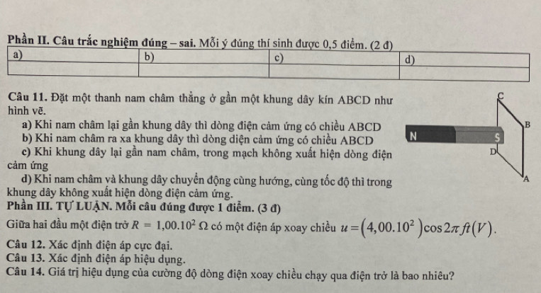 Phần II. Câu trắc nghiệm đú
Câu 11. Đặt một thanh nam châm thằng ở gần một khung dây kín ABCD như
hình vẽ.
a) Khi nam châm lại gần khung dây thì dòng điện cảm ứng có chiều ABCD
b) Khi nam châm ra xa khung dây thì dòng diện cảm ứng có chiều ABCD
c) Khi khung dây lại gần nam châm, trong mạch không xuất hiện dòng điện
cảm ứng
d) Khi nam châm và khung dây chuyển động cùng hướng, cùng tốc độ thì trong
khung dây không xuất hiện dòng điện cảm ứng.
Phần III. Tự LUẠN. Mỗi câu đúng được 1 điểm. (3 đ)
Giữa hai đầu một điện trở R=1,00.10^2Omega có một điện áp xoay chiều u=(4,00.10^2)cos 2π ft(V). 
Câu 12. Xác định điện áp cực đại.
Câu 13. Xác định điện áp hiệu dụng.
Câu 14. Giá trị hiệu dụng của cường độ dòng điện xoay chiều chạy qua điện trở là bao nhiêu?