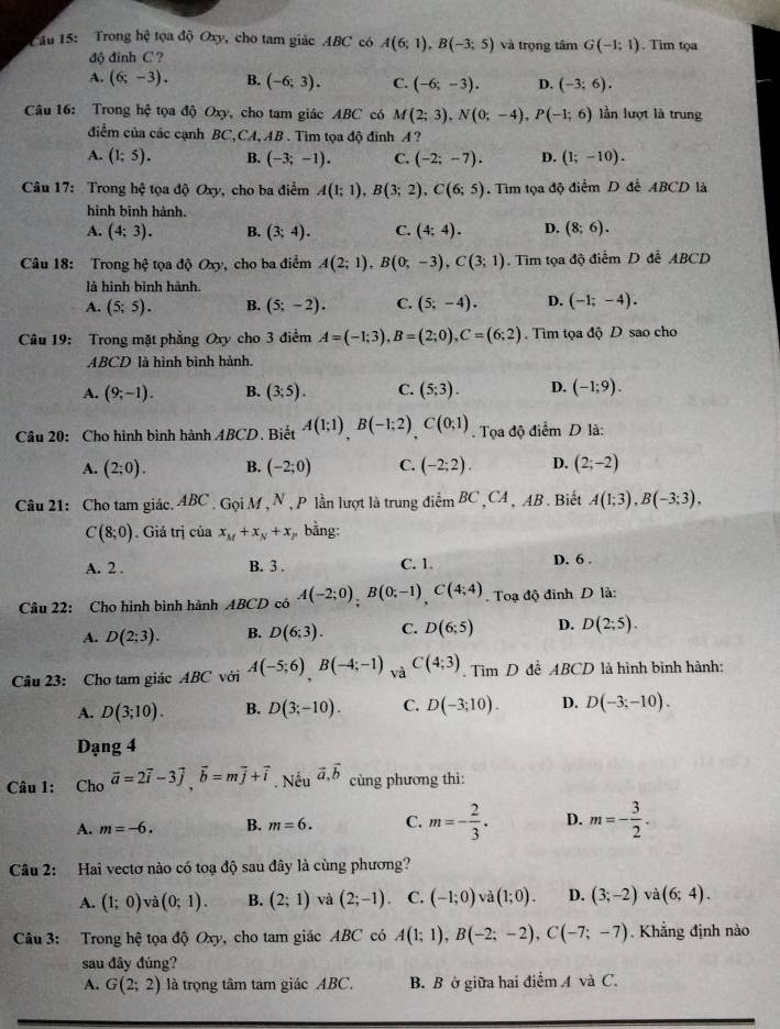 Trong hệ tọa độ Oxy, cho tam giác ABC có A(6;1),B(-3;5) và trọng tâm G(-1:1). Tim tọa
độ đinh C ?
A. (6;-3). B. (-6;3). C. (-6;-3). D. (-3;6).
Câu 16: Trong hệ tọa độ Oxy, cho tam giác ABC có M(2;3),N(0;-4),P(-1;6) lần lượt là trung
điểm của các cạnh BC,CA, AB . Tìm tọa độ đinh A ?
A. (1;5). B. (-3;-1). C. (-2;-7). D. (1;-10).
Câu 17: Trong hhat c tọa độ Oxy, cho ba điểm A(1;1),B(3;2),C(6;5). Tìm tọa độ điểm D để ABCD là
hình bình hành.
A. (4;3). B. (3;4). C. (4;4). D. (8;6).
Câu 18: Trong hxi tọa độ Oxy, cho ba điểm A(2;1),B(0;-3),C(3;1). Tim tọa độ điểm D để ABCD
là hình bình hành.
A. (5;5). B. (5;-2). C. (5;-4). D. (-1;-4).
Câu 19: Trong mặt phẳng Oxy cho 3 điểm A=(-1;3),B=(2;0),C=(6;2). Tìm tọa độ D sao cho
ABCD là hình bình hành.
A. (9;-1). B. (3;5). C. (5;3). D. (-1;9).
Câu 20: Cho hình bình hành ABCD. Biết A(1;1)B(-1;2)C(0;1). Tọa độ điểm D là:
A. (2;0). B. (-2;0) C. (-2;2). D. (2;-2)
Câu 21: Cho tam giác. ABC. Gọi M, N , P lần lượt là trung điểm BC ,CA , AB . Biết A(1;3),B(-3;3),
C(8;0) Giá trị của x_M+x_N+x bằng:
A. 2 . B. 3 . C. 1. D. 6 .
Câu 22: Cho hình bình hành ABCD có A(-2;0);B(0;-1),C(4;4). Toạ độ đỉnh D là:
A. D(2;3). B. D(6;3). C. D(6;5) D. D(2;5).
Câu 23: Cho tam giác ABC với A(-5;6)B(-4;-1) và C(4;3). Tìm D đề ABCD là hình bình hành:
A. D(3;10). B. D(3;-10). C. D(-3;10). D. D(-3;-10).
Dạng 4
Câu 1: Cho vector a=2vector i-3vector j,vector b=mvector j+vector i. Nếu vector a,vector b cùng phương thì:
A. m=-6. B. m=6. C. m=- 2/3 . D. m=- 3/2 .
Câu 2: Hai vectơ nào có toạ độ sau đây là cùng phương?
A. (1;0) và (0;1). B. (2;1) và (2;-1). C. (-1;0) V (1;0). D. (3;-2) và (6;4).
Câu 3: Trong hệ tọa độ Oxy, cho tam giác ABC có A(1;1),B(-2;-2),C(-7;-7). Khẳng định nào
sau đây đủng?
A. G(2;2) là trọng tâm tam giác ABC. B. B ở giữa hai điểm A và C.