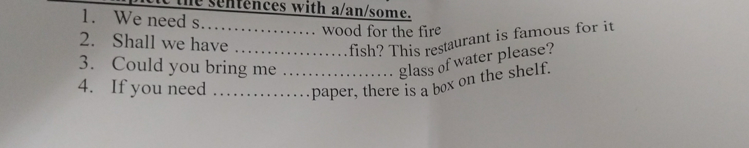 sentences with a/an/some. 
1. We need s_ 
. wood for the fire 
2. Shall we have_ 
fish? This restaurant is famous for it 
3. Could you bring me_ 
glass of water please? 
4. If you need_ 
paper, there is a box on the shelf.