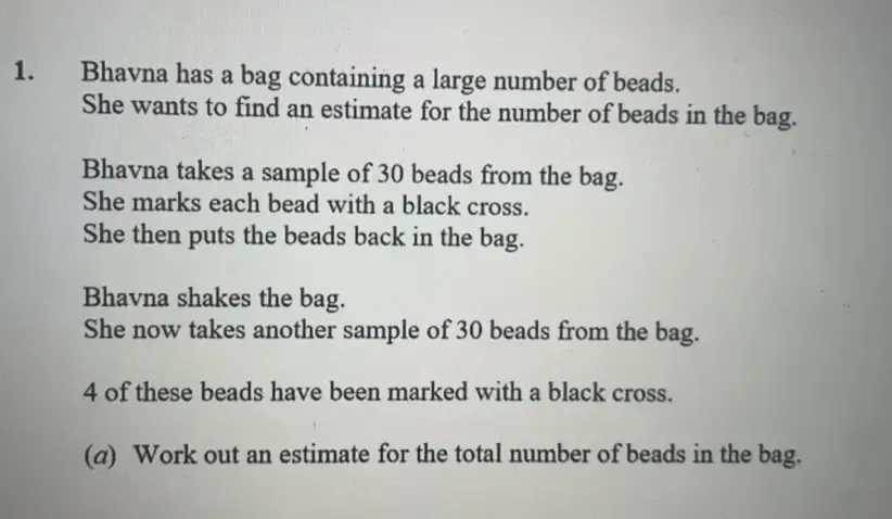 Bhavna has a bag containing a large number of beads. 
She wants to find an estimate for the number of beads in the bag. 
Bhavna takes a sample of 30 beads from the bag. 
She marks each bead with a black cross. 
She then puts the beads back in the bag. 
Bhavna shakes the bag. 
She now takes another sample of 30 beads from the bag.
4 of these beads have been marked with a black cross. 
(a) Work out an estimate for the total number of beads in the bag.