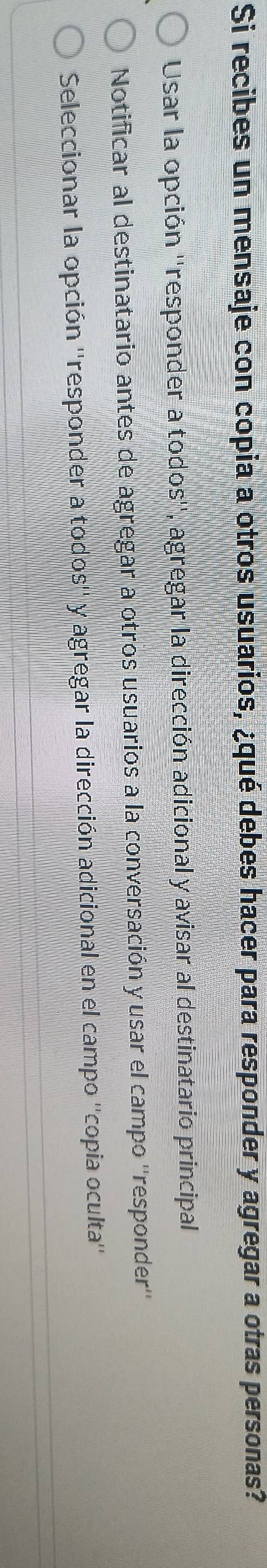 Si recibes un mensaje con copia a otros usuarios, ¿qué debes hacer para responder y agregar a otras personas?
Usar la opción ''responder a todos'', agregar la dirección adicional y avisar al destinatario principal
Notificar al destinatario antes de agregar a otros usuarios a la conversación y usar el campo ''responder''
Seleccionar la opción ''responder a todos'' y agregar la dirección adicional en el campo ''copia oculta''