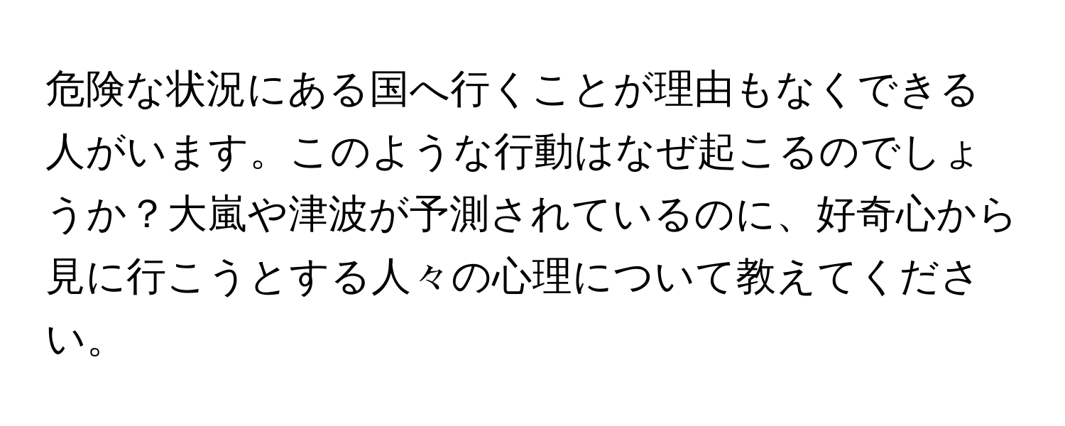 危険な状況にある国へ行くことが理由もなくできる人がいます。このような行動はなぜ起こるのでしょうか？大嵐や津波が予測されているのに、好奇心から見に行こうとする人々の心理について教えてください。