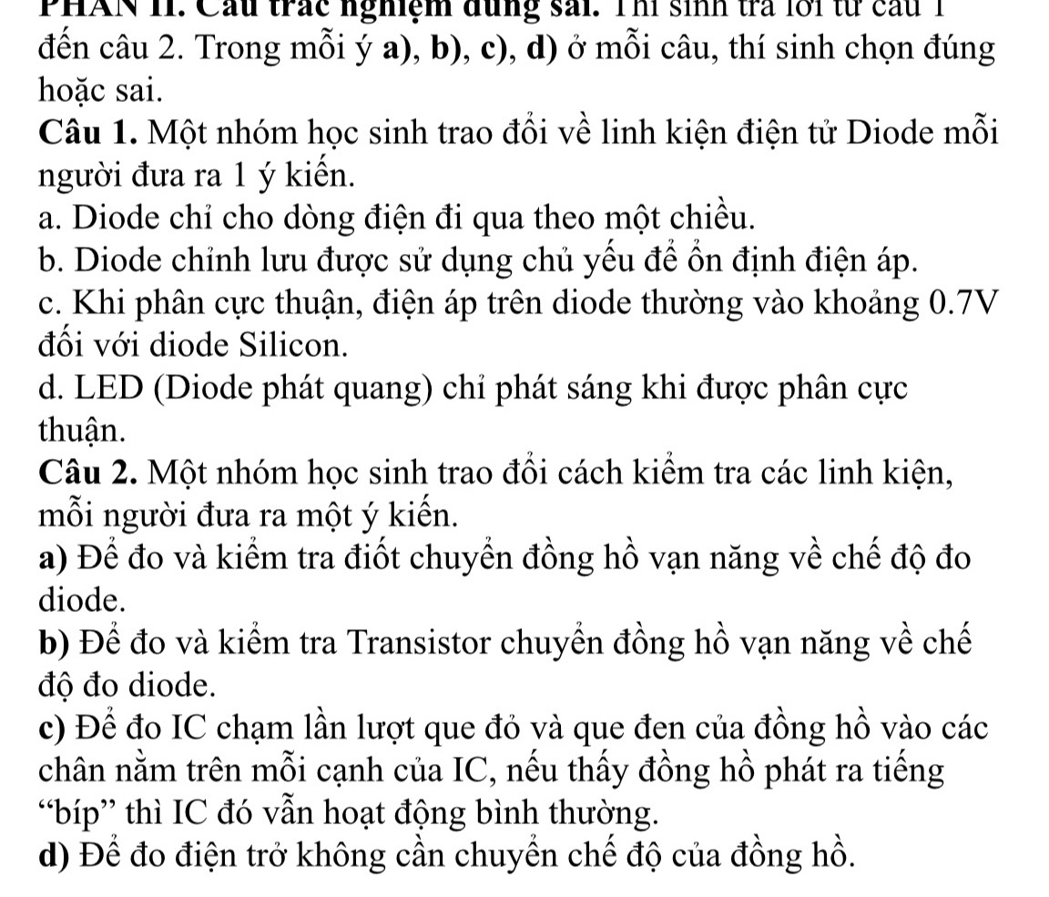 PHAN II. Cầu trác nghiệm đùng sải. Thí sinh trả lới từ cầu 1
đến câu 2. Trong mỗi ý a), b), c), d) ở mỗi câu, thí sinh chọn đúng
hoặc sai.
Câu 1. Một nhóm học sinh trao đổi về linh kiện điện tử Diode mỗi
người đưa ra 1 ý kiến.
a. Diode chỉ cho dòng điện đi qua theo một chiều.
b. Diode chỉnh lưu được sử dụng chủ yếu đề ồn định điện áp.
c. Khi phân cực thuận, điện áp trên diode thường vào khoảng 0.7V
đối với diode Silicon.
d. LED (Diode phát quang) chỉ phát sáng khi được phân cực
thuận.
Câu 2. Một nhóm học sinh trao đổi cách kiểm tra các linh kiện,
mỗi người đưa ra một ý kiến.
a) Để đo và kiểm tra điốt chuyền đồng hồ vạn năng về chế độ đo
diode.
b) Để đo và kiểm tra Transistor chuyển đồng hồ vạn năng về chế
độ đo diode.
c) Để đo IC chạm lần lượt que đỏ và que đen của đồng hồ vào các
chân nằm trên mỗi cạnh của IC, nếu thấy đồng hồ phát ra tiếng
“bíp” thì IC đó vẫn hoạt động bình thường.
d) Để đo điện trở không cần chuyển chế độ của đồng hồ.