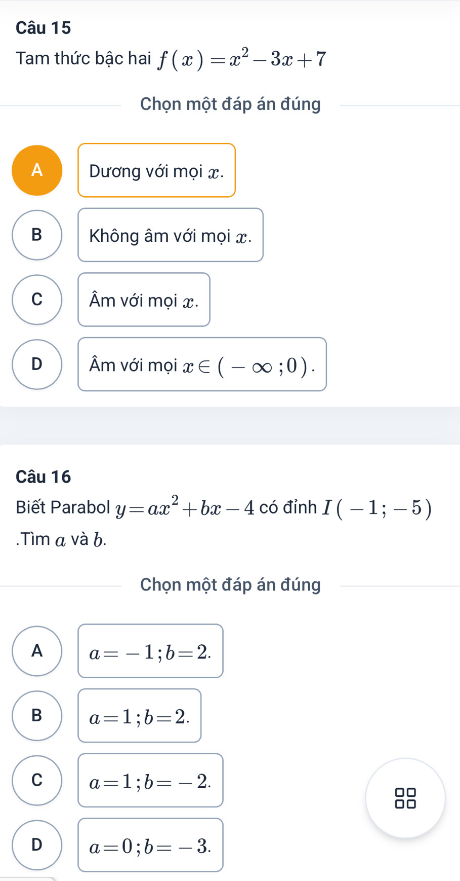 Tam thức bậc hai f(x)=x^2-3x+7
Chọn một đáp án đúng
A Dương với mọi x.
B Không âm với mọi x.
C Âm với mọi x.
D Âm với mọi x∈ (-∈fty ;0). 
Câu 16
Biết Parabol y=ax^2+bx-4 có đỉnh I(-1;-5).Tìm a và b.
Chọn một đáp án đúng
A a=-1; b=2.
B a=1; b=2.
C a=1; b=-2.
D a=0; b=-3.